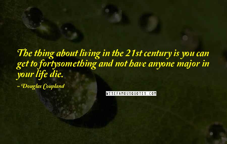 Douglas Coupland Quotes: The thing about living in the 21st century is you can get to fortysomething and not have anyone major in your life die.