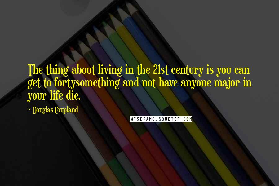 Douglas Coupland Quotes: The thing about living in the 21st century is you can get to fortysomething and not have anyone major in your life die.