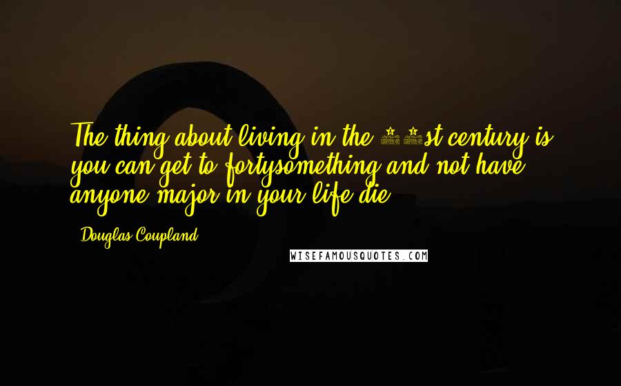 Douglas Coupland Quotes: The thing about living in the 21st century is you can get to fortysomething and not have anyone major in your life die.
