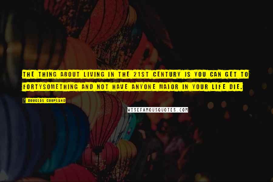 Douglas Coupland Quotes: The thing about living in the 21st century is you can get to fortysomething and not have anyone major in your life die.