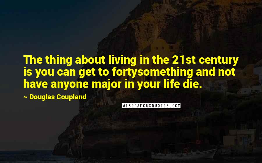 Douglas Coupland Quotes: The thing about living in the 21st century is you can get to fortysomething and not have anyone major in your life die.