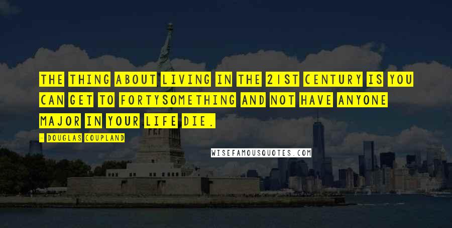 Douglas Coupland Quotes: The thing about living in the 21st century is you can get to fortysomething and not have anyone major in your life die.