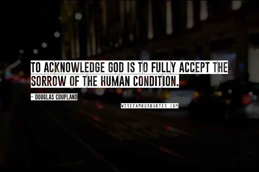 Douglas Coupland Quotes: To acknowledge God is to fully accept the sorrow of the human condition.