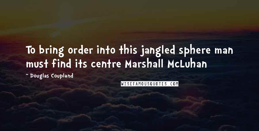 Douglas Coupland Quotes: To bring order into this jangled sphere man must find its centre Marshall McLuhan