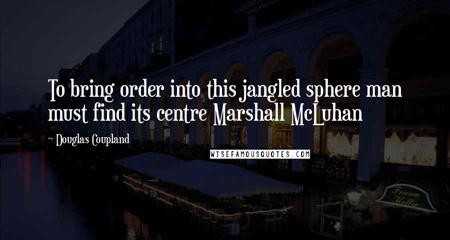 Douglas Coupland Quotes: To bring order into this jangled sphere man must find its centre Marshall McLuhan