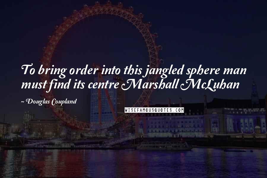 Douglas Coupland Quotes: To bring order into this jangled sphere man must find its centre Marshall McLuhan