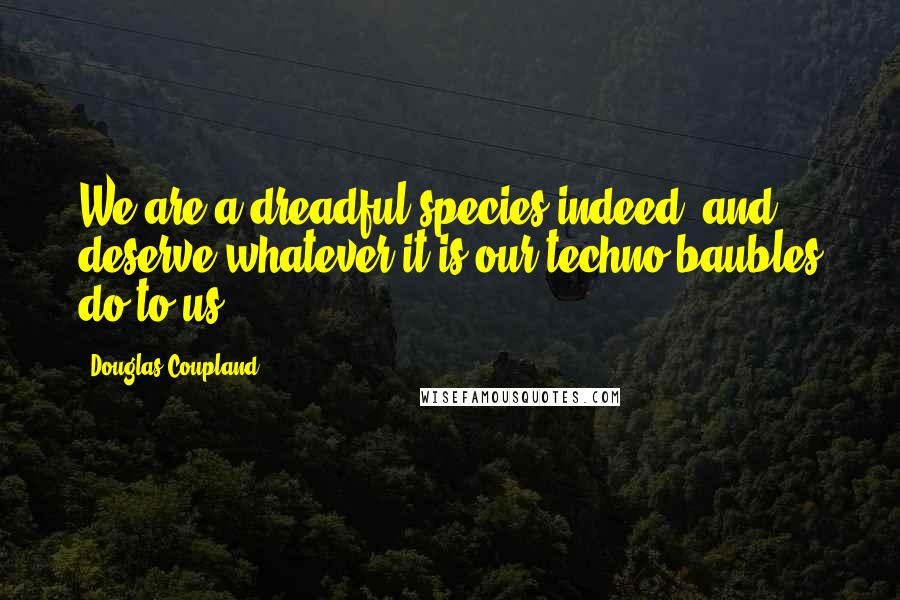 Douglas Coupland Quotes: We are a dreadful species indeed, and deserve whatever it is our techno-baubles do to us.