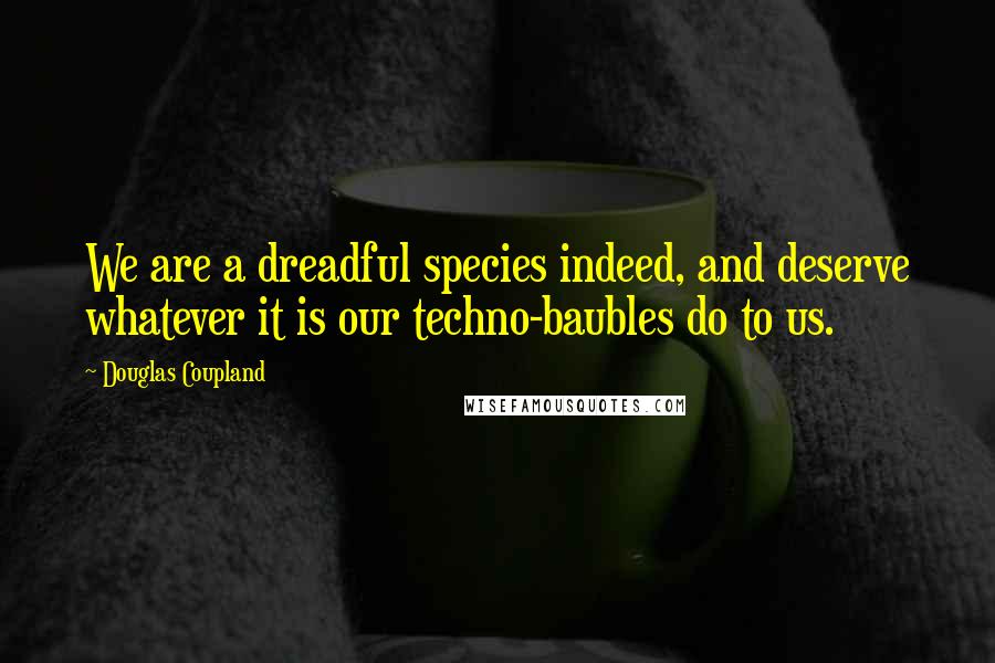 Douglas Coupland Quotes: We are a dreadful species indeed, and deserve whatever it is our techno-baubles do to us.