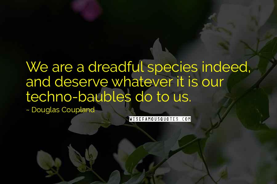 Douglas Coupland Quotes: We are a dreadful species indeed, and deserve whatever it is our techno-baubles do to us.