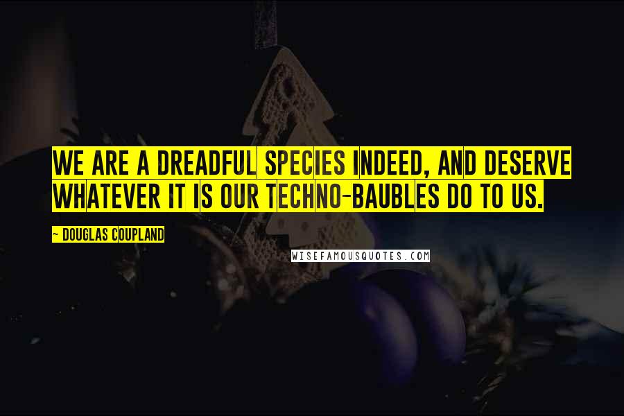 Douglas Coupland Quotes: We are a dreadful species indeed, and deserve whatever it is our techno-baubles do to us.