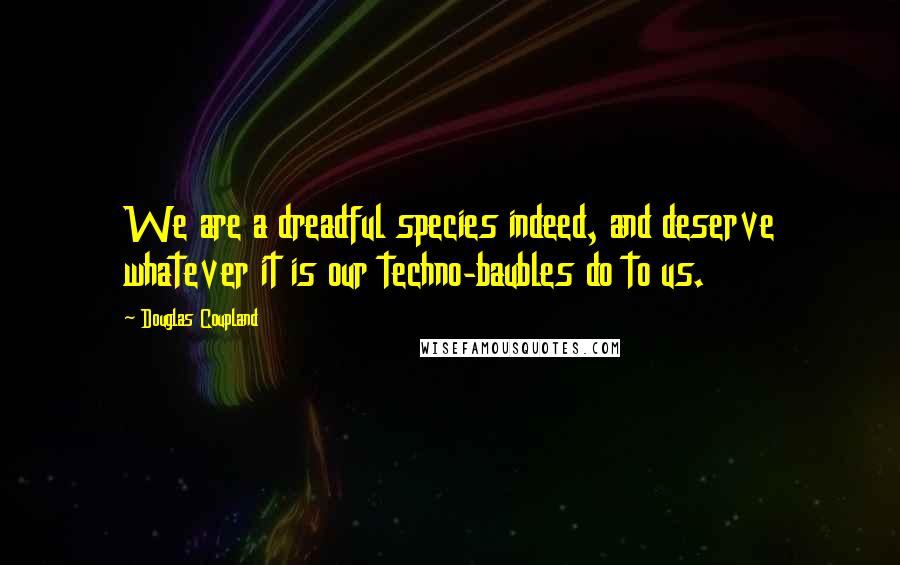 Douglas Coupland Quotes: We are a dreadful species indeed, and deserve whatever it is our techno-baubles do to us.