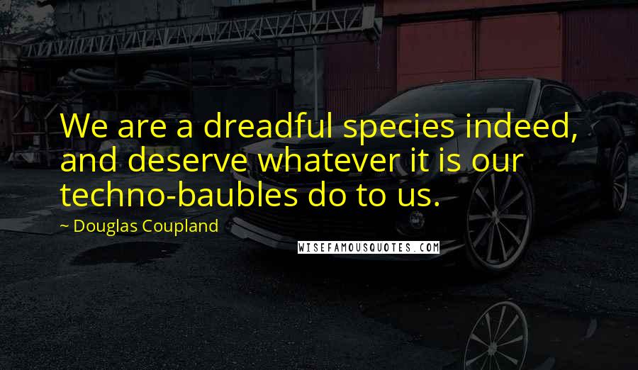Douglas Coupland Quotes: We are a dreadful species indeed, and deserve whatever it is our techno-baubles do to us.