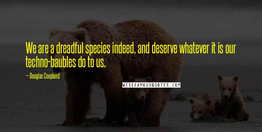 Douglas Coupland Quotes: We are a dreadful species indeed, and deserve whatever it is our techno-baubles do to us.
