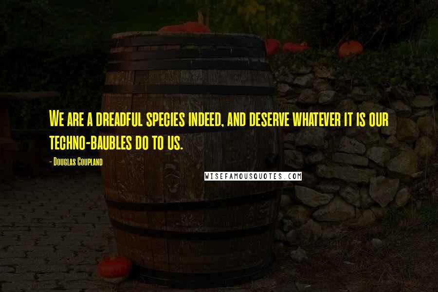 Douglas Coupland Quotes: We are a dreadful species indeed, and deserve whatever it is our techno-baubles do to us.