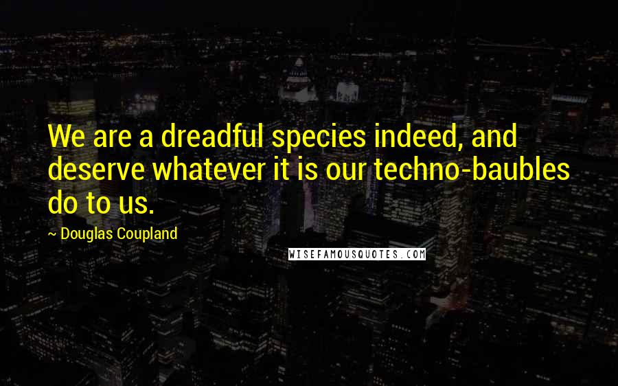 Douglas Coupland Quotes: We are a dreadful species indeed, and deserve whatever it is our techno-baubles do to us.