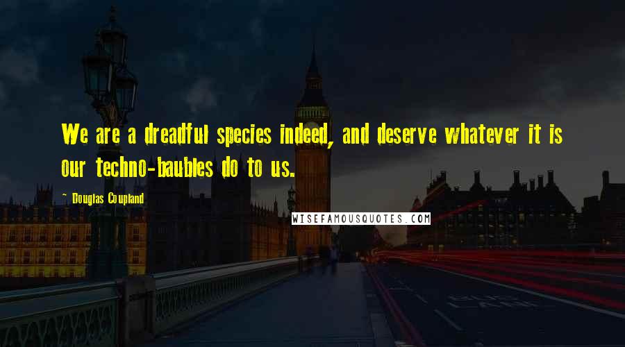 Douglas Coupland Quotes: We are a dreadful species indeed, and deserve whatever it is our techno-baubles do to us.