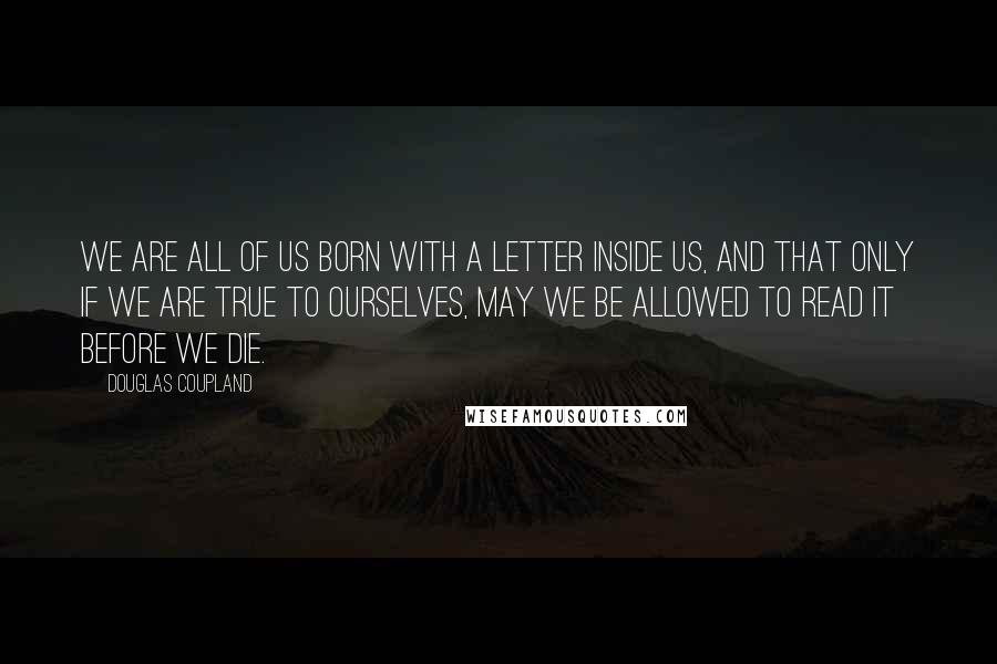 Douglas Coupland Quotes: We are all of us born with a letter inside us, and that only if we are true to ourselves, may we be allowed to read it before we die.