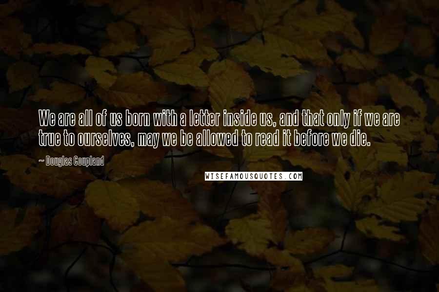 Douglas Coupland Quotes: We are all of us born with a letter inside us, and that only if we are true to ourselves, may we be allowed to read it before we die.