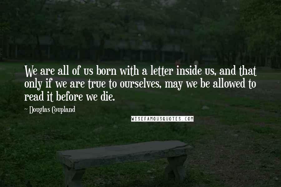 Douglas Coupland Quotes: We are all of us born with a letter inside us, and that only if we are true to ourselves, may we be allowed to read it before we die.