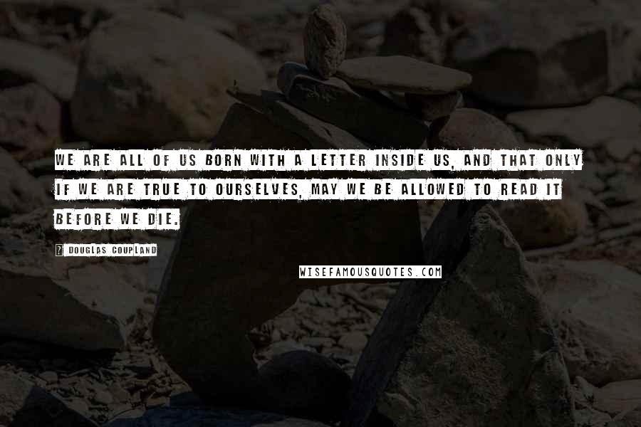 Douglas Coupland Quotes: We are all of us born with a letter inside us, and that only if we are true to ourselves, may we be allowed to read it before we die.