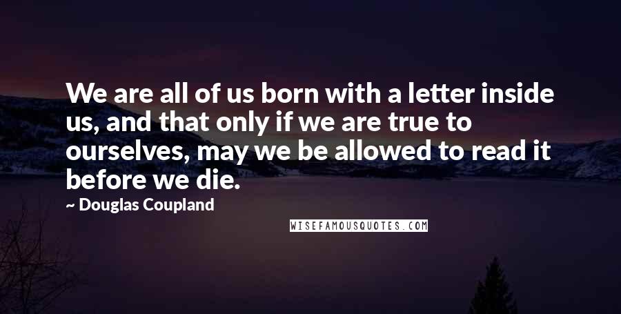 Douglas Coupland Quotes: We are all of us born with a letter inside us, and that only if we are true to ourselves, may we be allowed to read it before we die.