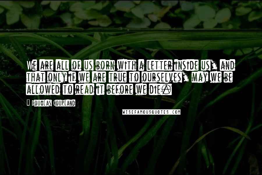 Douglas Coupland Quotes: We are all of us born with a letter inside us, and that only if we are true to ourselves, may we be allowed to read it before we die.