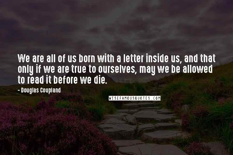 Douglas Coupland Quotes: We are all of us born with a letter inside us, and that only if we are true to ourselves, may we be allowed to read it before we die.