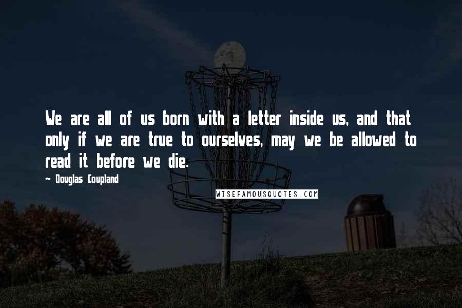 Douglas Coupland Quotes: We are all of us born with a letter inside us, and that only if we are true to ourselves, may we be allowed to read it before we die.