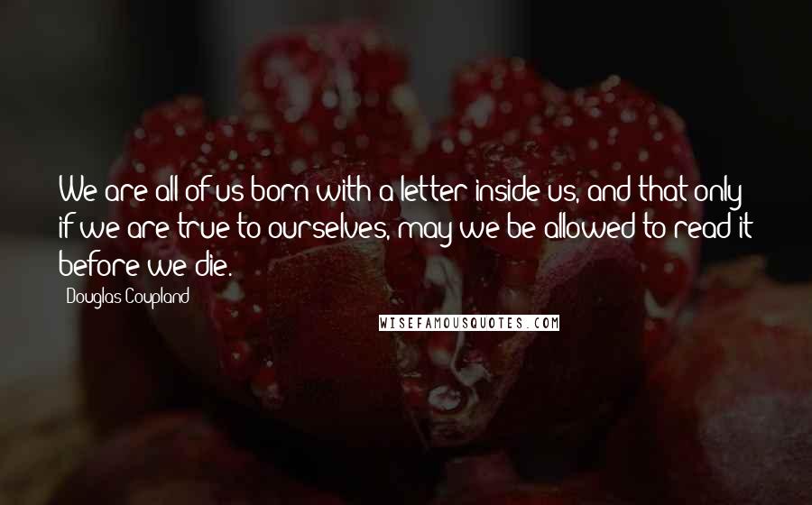 Douglas Coupland Quotes: We are all of us born with a letter inside us, and that only if we are true to ourselves, may we be allowed to read it before we die.