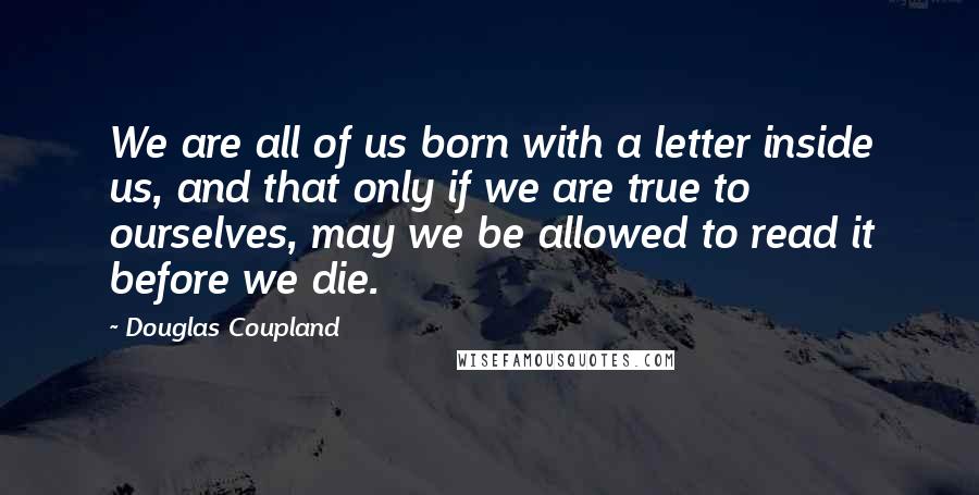 Douglas Coupland Quotes: We are all of us born with a letter inside us, and that only if we are true to ourselves, may we be allowed to read it before we die.