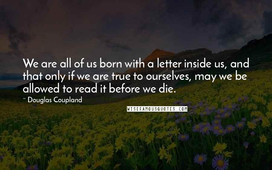 Douglas Coupland Quotes: We are all of us born with a letter inside us, and that only if we are true to ourselves, may we be allowed to read it before we die.