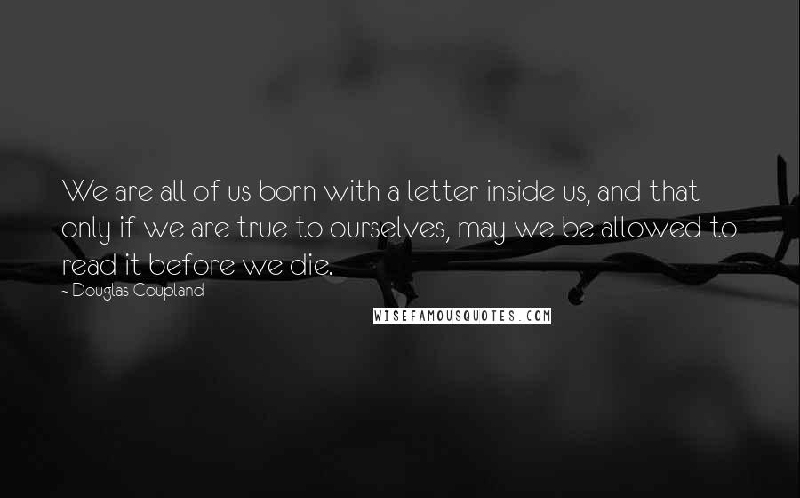 Douglas Coupland Quotes: We are all of us born with a letter inside us, and that only if we are true to ourselves, may we be allowed to read it before we die.