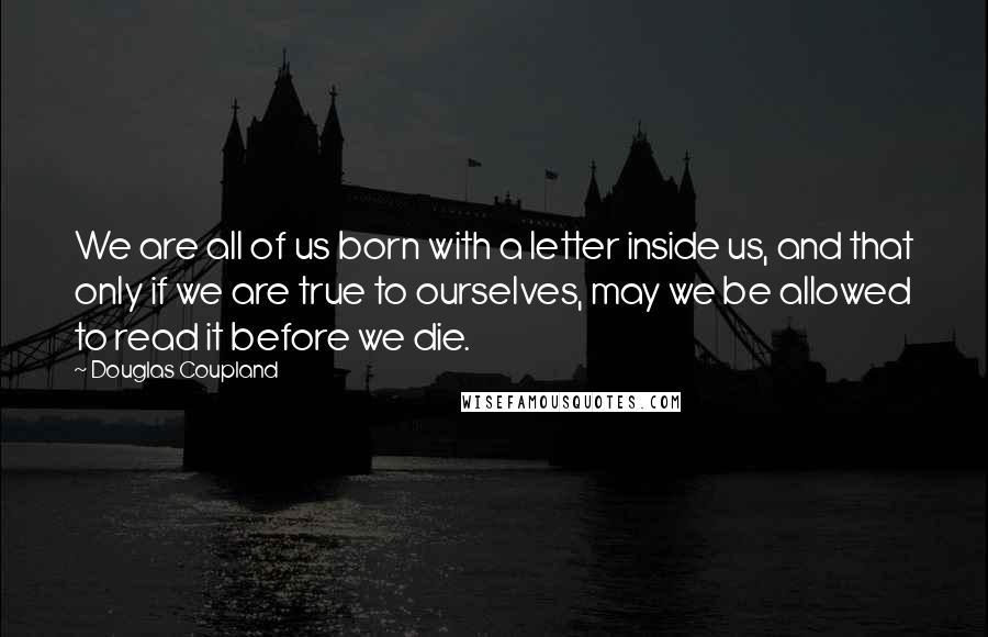 Douglas Coupland Quotes: We are all of us born with a letter inside us, and that only if we are true to ourselves, may we be allowed to read it before we die.