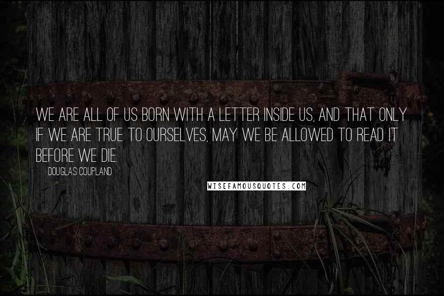 Douglas Coupland Quotes: We are all of us born with a letter inside us, and that only if we are true to ourselves, may we be allowed to read it before we die.