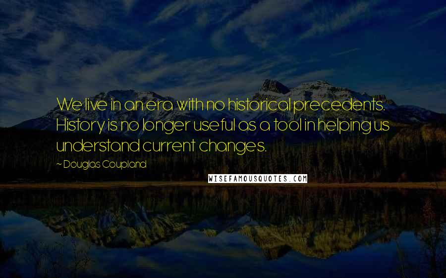 Douglas Coupland Quotes: We live in an era with no historical precedents. History is no longer useful as a tool in helping us understand current changes.