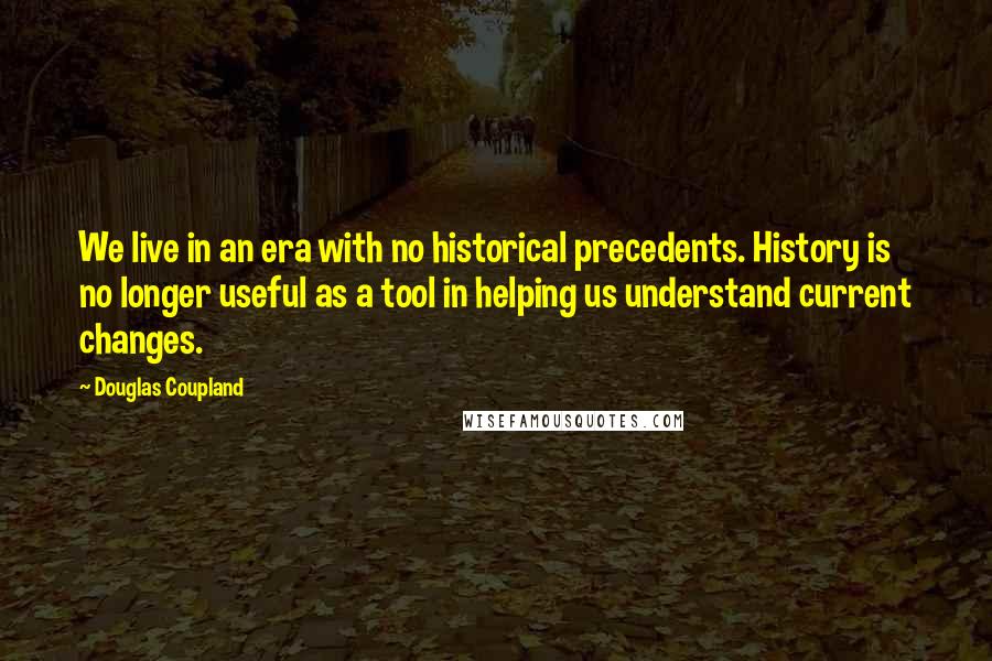 Douglas Coupland Quotes: We live in an era with no historical precedents. History is no longer useful as a tool in helping us understand current changes.