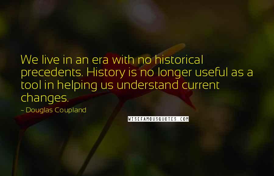 Douglas Coupland Quotes: We live in an era with no historical precedents. History is no longer useful as a tool in helping us understand current changes.