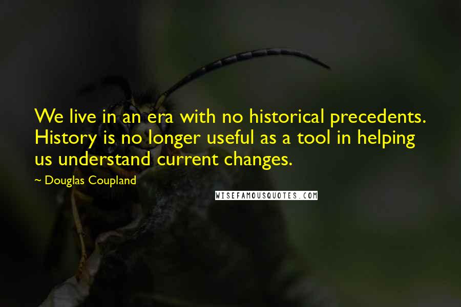 Douglas Coupland Quotes: We live in an era with no historical precedents. History is no longer useful as a tool in helping us understand current changes.