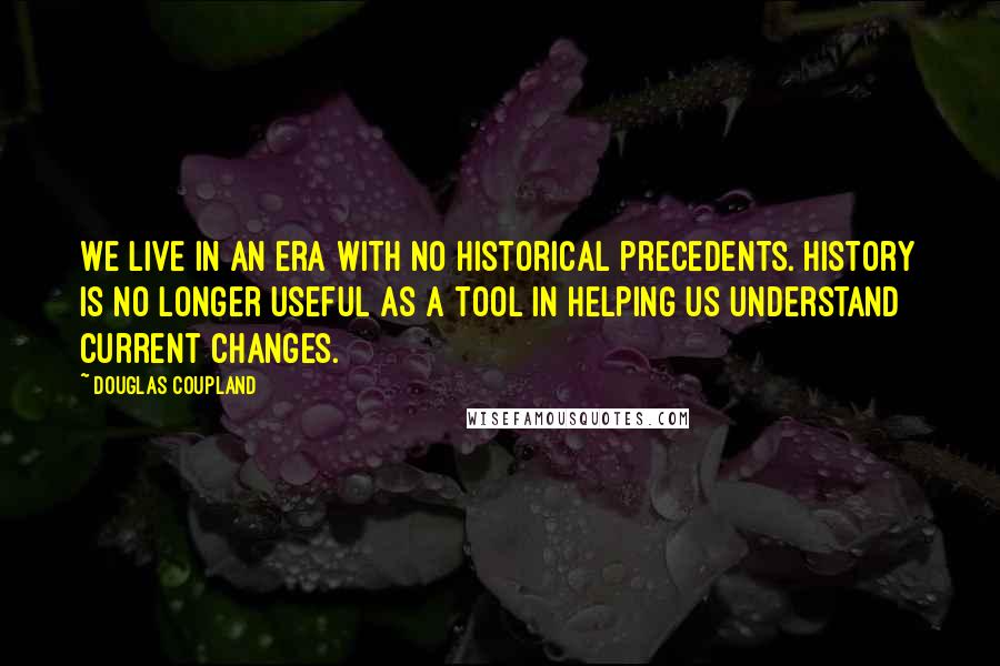 Douglas Coupland Quotes: We live in an era with no historical precedents. History is no longer useful as a tool in helping us understand current changes.