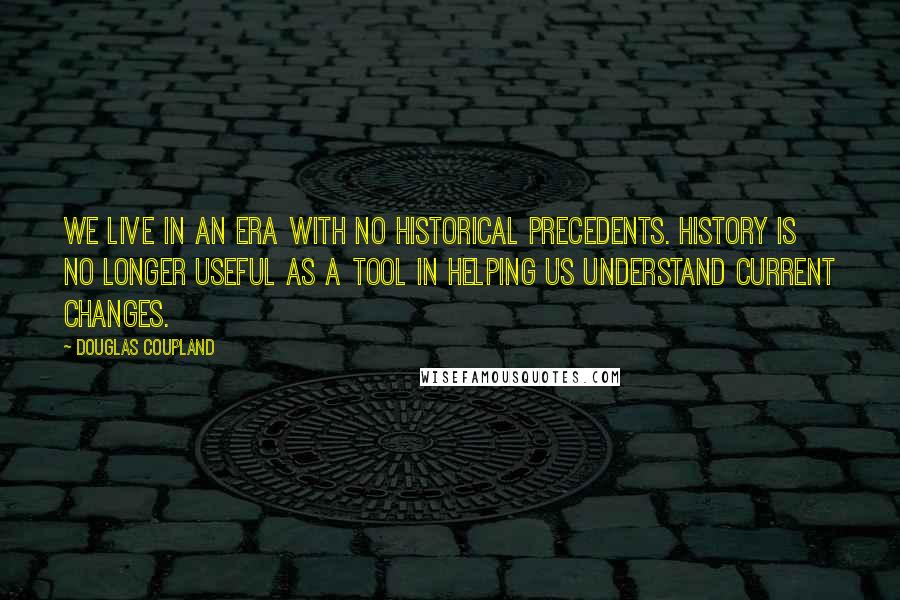 Douglas Coupland Quotes: We live in an era with no historical precedents. History is no longer useful as a tool in helping us understand current changes.