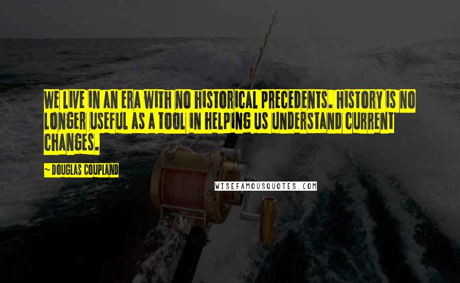 Douglas Coupland Quotes: We live in an era with no historical precedents. History is no longer useful as a tool in helping us understand current changes.