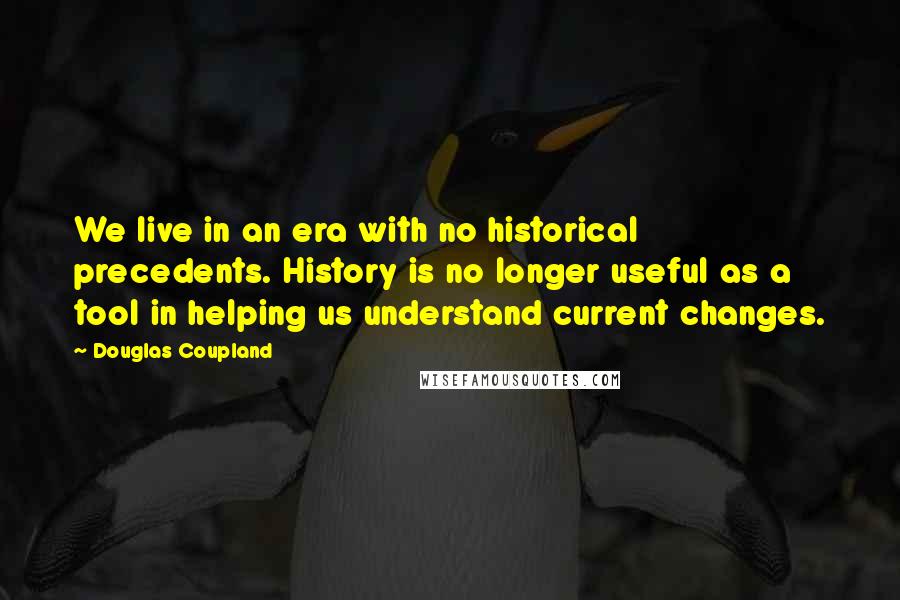 Douglas Coupland Quotes: We live in an era with no historical precedents. History is no longer useful as a tool in helping us understand current changes.