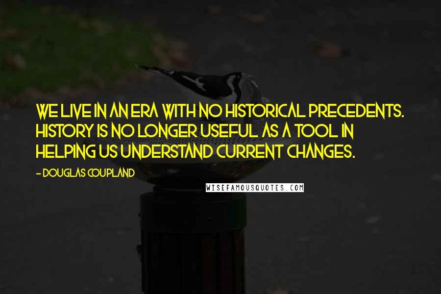 Douglas Coupland Quotes: We live in an era with no historical precedents. History is no longer useful as a tool in helping us understand current changes.