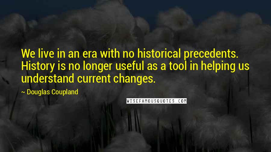 Douglas Coupland Quotes: We live in an era with no historical precedents. History is no longer useful as a tool in helping us understand current changes.