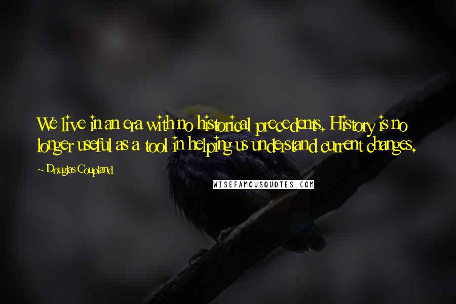 Douglas Coupland Quotes: We live in an era with no historical precedents. History is no longer useful as a tool in helping us understand current changes.