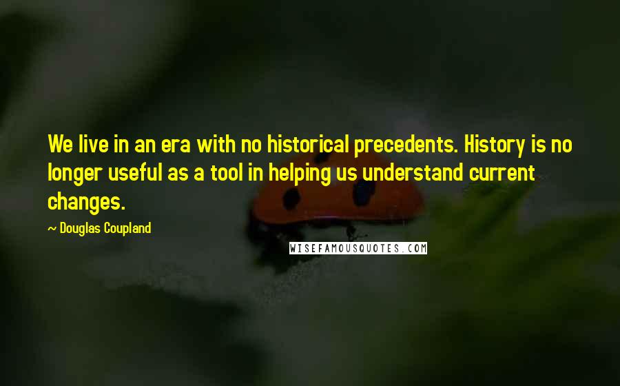 Douglas Coupland Quotes: We live in an era with no historical precedents. History is no longer useful as a tool in helping us understand current changes.