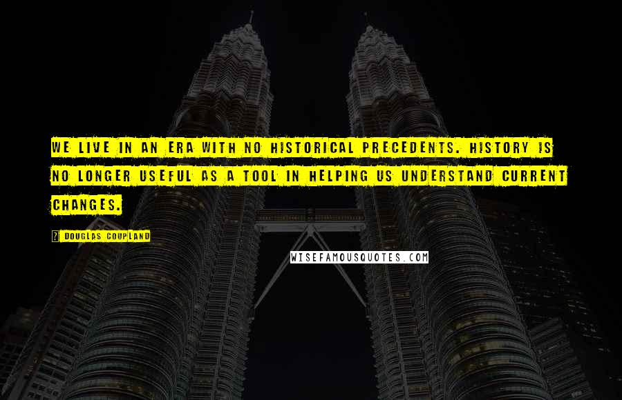 Douglas Coupland Quotes: We live in an era with no historical precedents. History is no longer useful as a tool in helping us understand current changes.