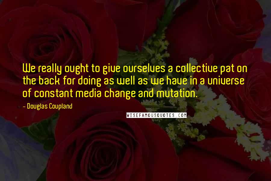 Douglas Coupland Quotes: We really ought to give ourselves a collective pat on the back for doing as well as we have in a universe of constant media change and mutation.