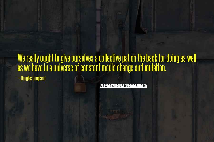 Douglas Coupland Quotes: We really ought to give ourselves a collective pat on the back for doing as well as we have in a universe of constant media change and mutation.