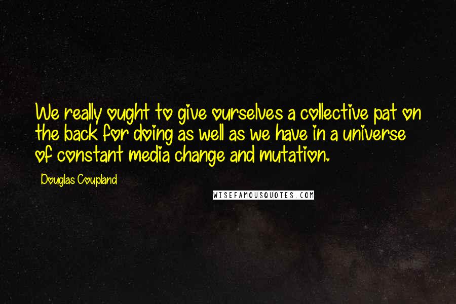 Douglas Coupland Quotes: We really ought to give ourselves a collective pat on the back for doing as well as we have in a universe of constant media change and mutation.